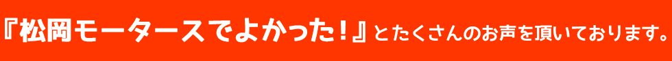 『松岡モータースでよかった！』とたくさんのお声を頂いております。