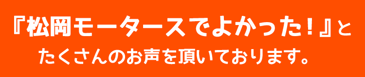 『松岡モータースでよかった！』とたくさんのお声を頂いております。